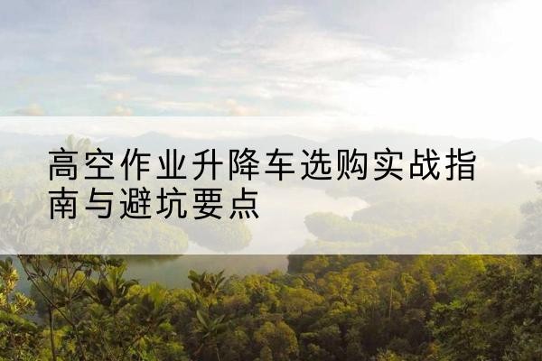 苍梧升降车怎么选-高空作业升降车选购实战指南与避坑要点