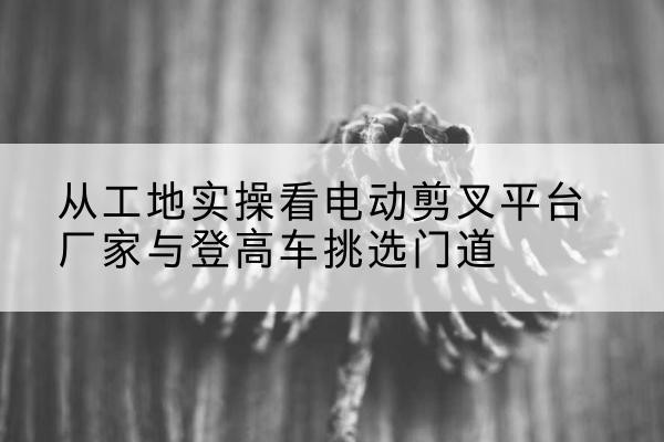 苍梧电动剪叉升降平台厂家-从工地实操看电动剪叉平台厂家与登高车挑选门道