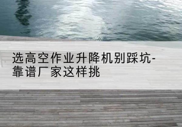 苍梧剪叉式升降机厂家-选高空作业升降机别踩坑-靠谱厂家这样挑