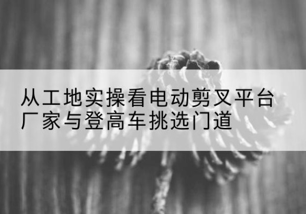 苍梧电动剪叉升降平台厂家-从工地实操看电动剪叉平台厂家与登高车挑选门道